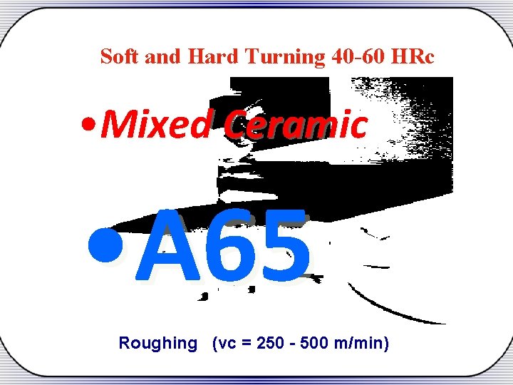 Soft and Hard Turning 40 -60 HRc • Mixed Ceramic • A 65 Roughing