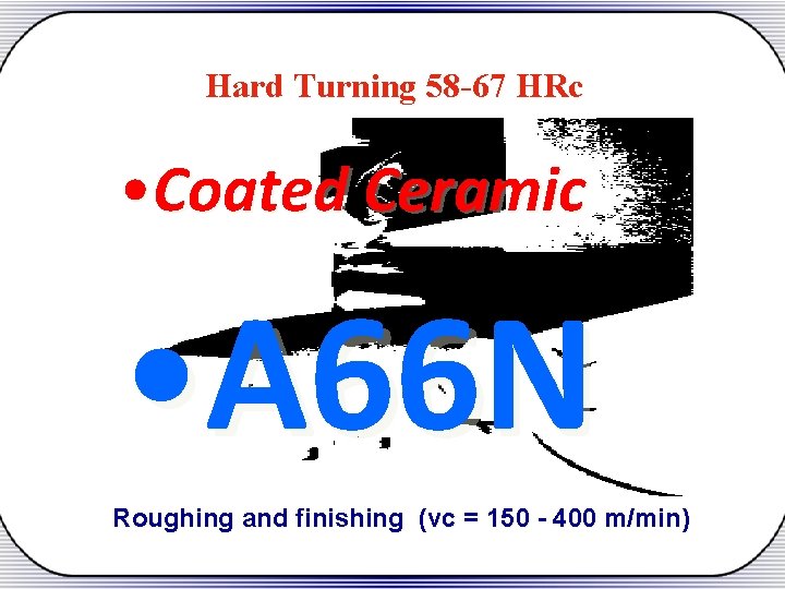 Hard Turning 58 -67 HRc • Coated Ceramic • A 66 N Roughing and