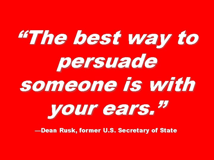 “The best way to persuade someone is with your ears. ” —Dean Rusk, former