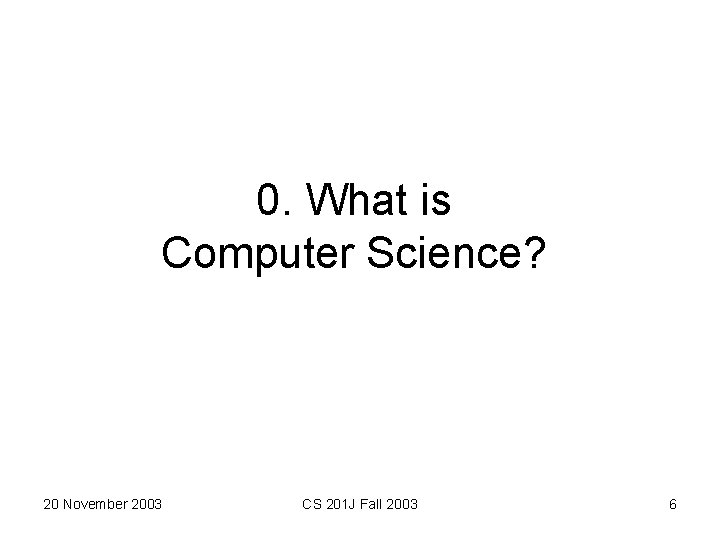 0. What is Computer Science? 20 November 2003 CS 201 J Fall 2003 6