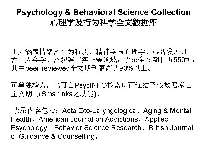 Psychology & Behavioral Science Collection 心理学及行为科学全文数据库 主题涵盖情绪及行为特质、精神学与心理学、心智发展过 程、人类学、及观察与实证等领域，收录全文期刊近 660种， 其中peer-reviewed全文期刊更高达 90%以上。 可单独检索，也可自Psyc. INFO检索进而连结至该数据库之 全文期刊(Smarlinks之功能)。