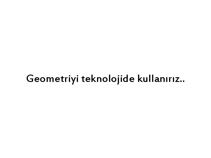 Geometriyi teknolojide kullanırız. . 