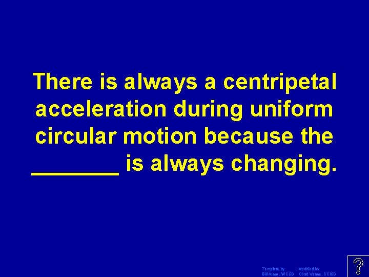 There is always a centripetal acceleration during uniform circular motion because the _______ is