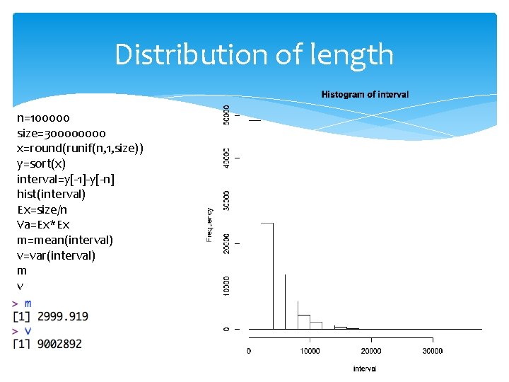 Distribution of length n=100000 size=30000 x=round(runif(n, 1, size)) y=sort(x) interval=y[-1]-y[-n] hist(interval) Ex=size/n Va=Ex*Ex m=mean(interval)