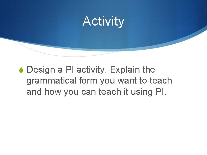 Activity S Design a PI activity. Explain the grammatical form you want to teach