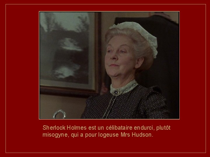 Sherlock Holmes est un célibataire endurci, plutôt misogyne, qui a pour logeuse Mrs Hudson.