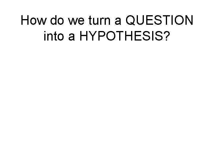 How do we turn a QUESTION into a HYPOTHESIS? 