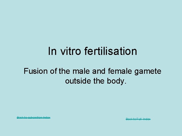 In vitro fertilisation Fusion of the male and female gamete outside the body. Back