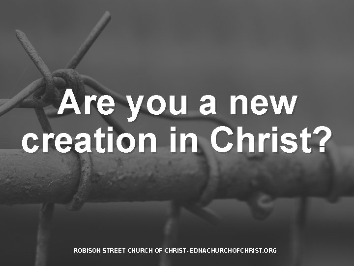 Are you a new creation in Christ? ROBISON STREET CHURCH OF CHRIST- EDNACHURCHOFCHRIST. ORG