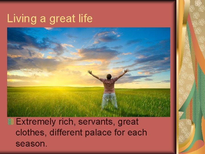Living a great life Extremely rich, servants, great clothes, different palace for each season.
