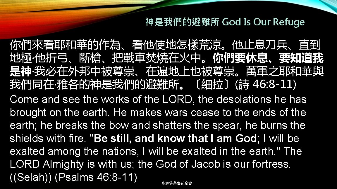 神是我們的避難所 God Is Our Refuge 你們來看耶和華的作為、看他使地怎樣荒涼。他止息刀兵、直到 地極‧他折弓、斷槍、把戰車焚燒在火中。你們要休息、要知道我 是神‧我必在外邦中被尊崇、在遍地上也被尊崇。萬軍之耶和華與 我們同在‧雅各的神是我們的避難所。〔細拉〕(詩 46: 8 -11) Come and