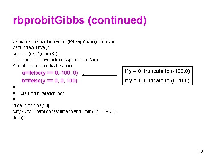 rbprobit. Gibbs (continued) betadraw=matrix(double(floor(R/keep)*nvar), ncol=nvar) beta=c(rep(0, nvar)) sigma=c(rep(1, nrow(X))) root=chol(chol 2 inv(chol((crossprod(X, X)+A)))) Abetabar=crossprod(A,