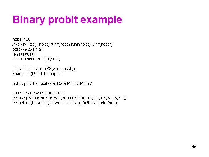 Binary probit example nobs=100 X=cbind(rep(1, nobs), runif(nobs), runif(nobs)) beta=c(-2, -1, 1, 2) nvar=ncol(X) simout=simbprobit(X,