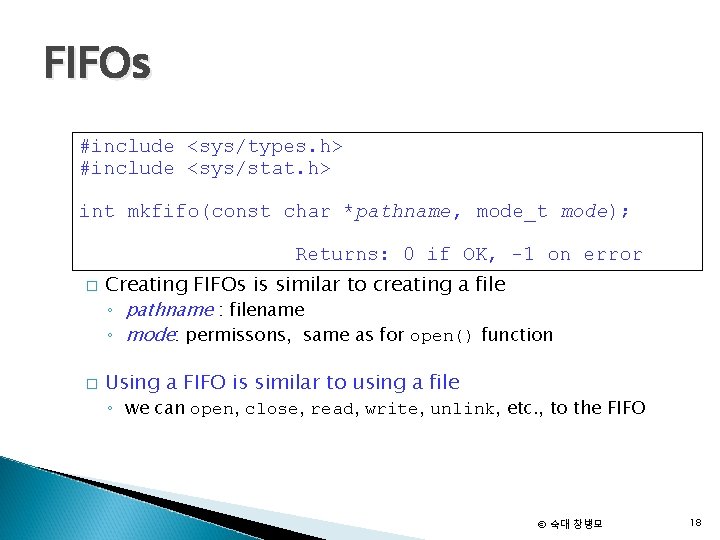 FIFOs #include <sys/types. h> #include <sys/stat. h> int mkfifo(const char *pathname, mode_t mode); Returns:
