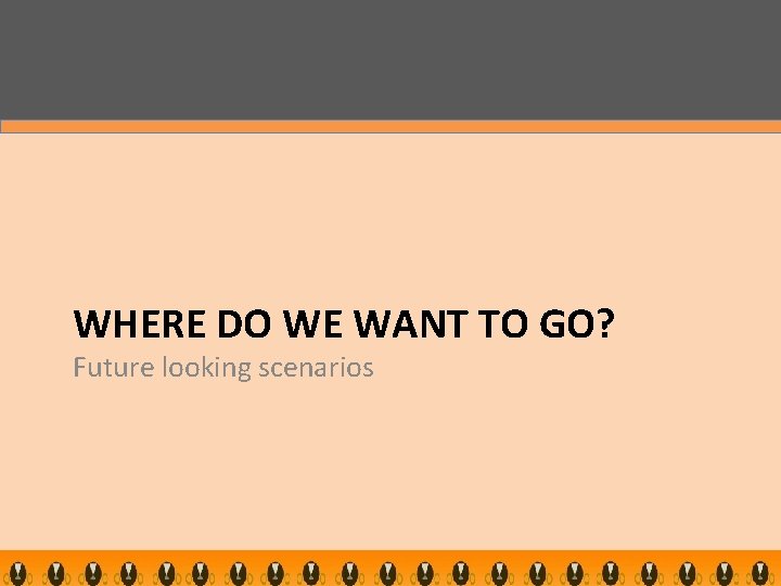 WHERE DO WE WANT TO GO? Future looking scenarios 