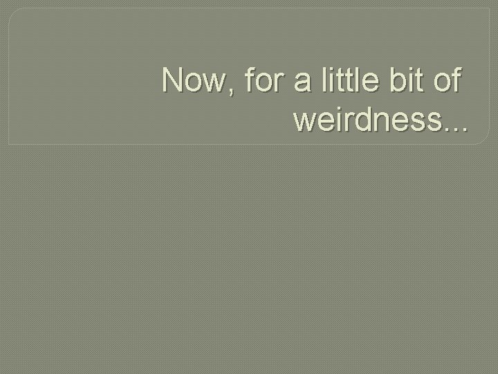 Now, for a little bit of weirdness. . . 