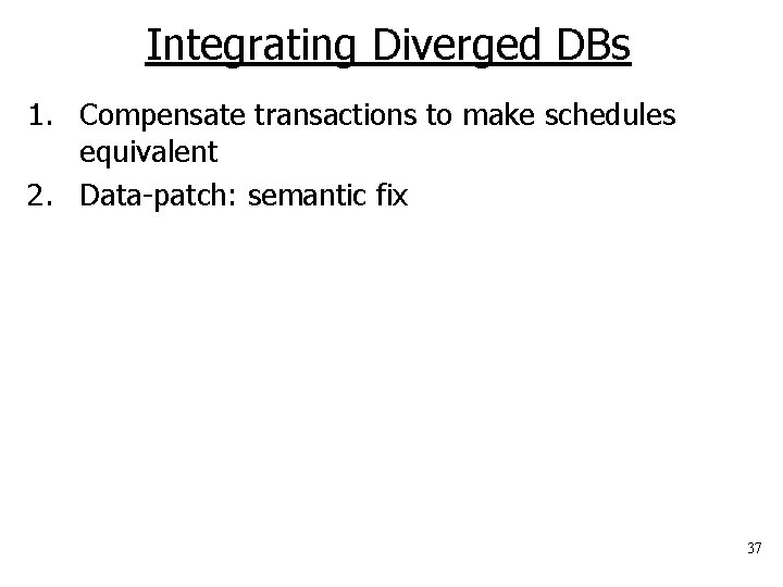 Integrating Diverged DBs 1. Compensate transactions to make schedules equivalent 2. Data-patch: semantic fix