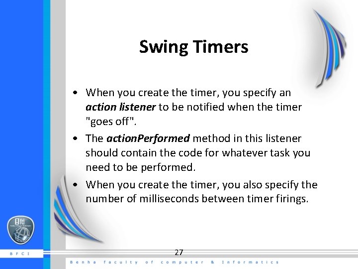 Swing Timers • When you create the timer, you specify an action listener to Swing Timers • When you create the timer, you specify an action listener to