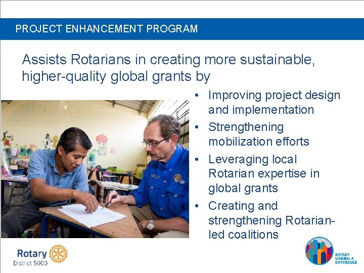 PROJECT ENHANCEMENT PROGRAM Assists Rotarians in creating more sustainable, higher-quality global grants by •