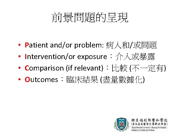 前景問題的呈現 • • Patient and/or problem: 病人和/或問題 Intervention/or exposure：介入或暴露 Comparison (if relevant)：比較 (不一定有) Outcomes：臨床結果