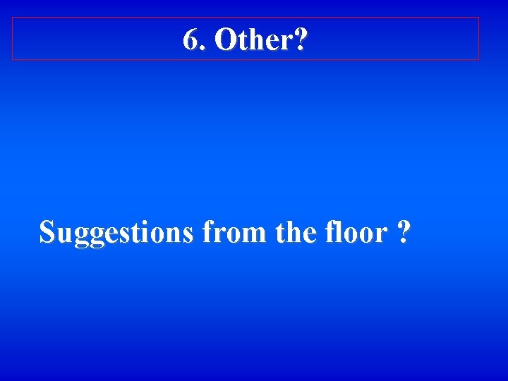 6. Other? Suggestions from the floor ? 