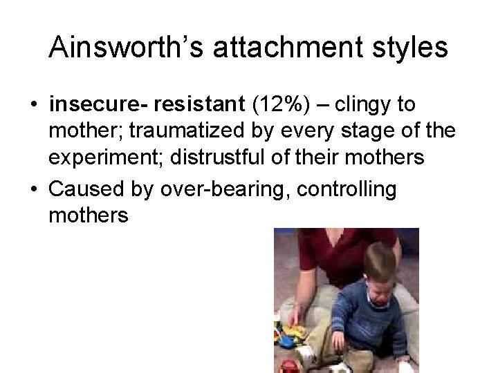 Ainsworth’s attachment styles • insecure- resistant (12%) – clingy to mother; traumatized by every