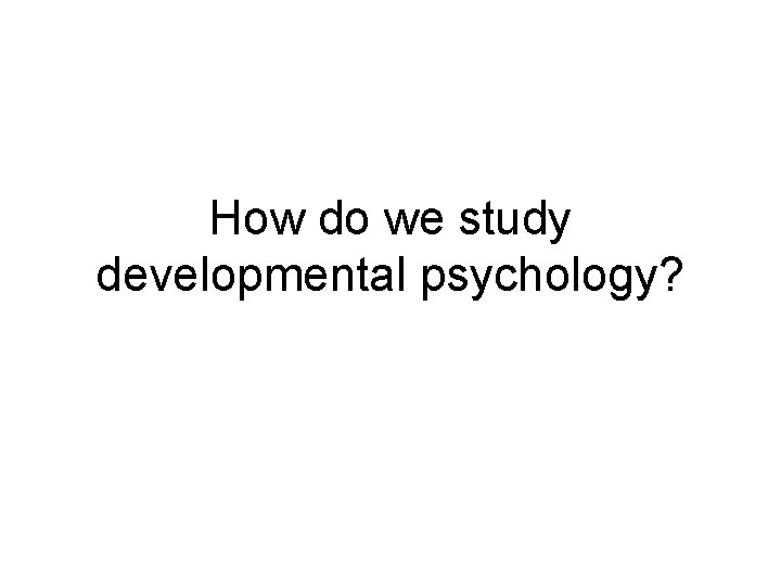 How do we study developmental psychology? 