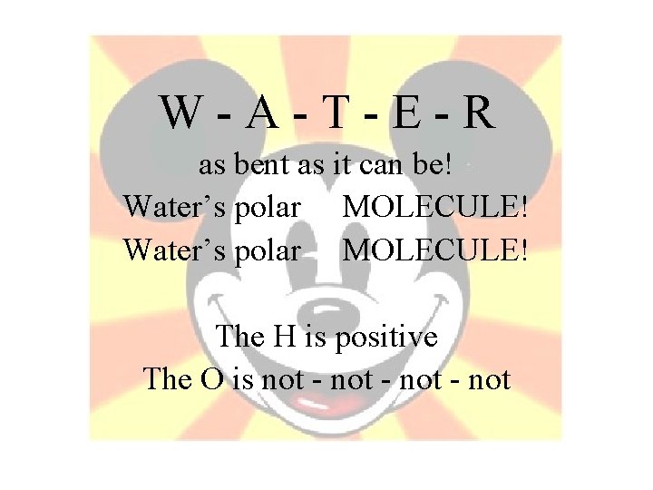W-A-T-E-R as bent as it can be! Water’s polar MOLECULE! The H is positive