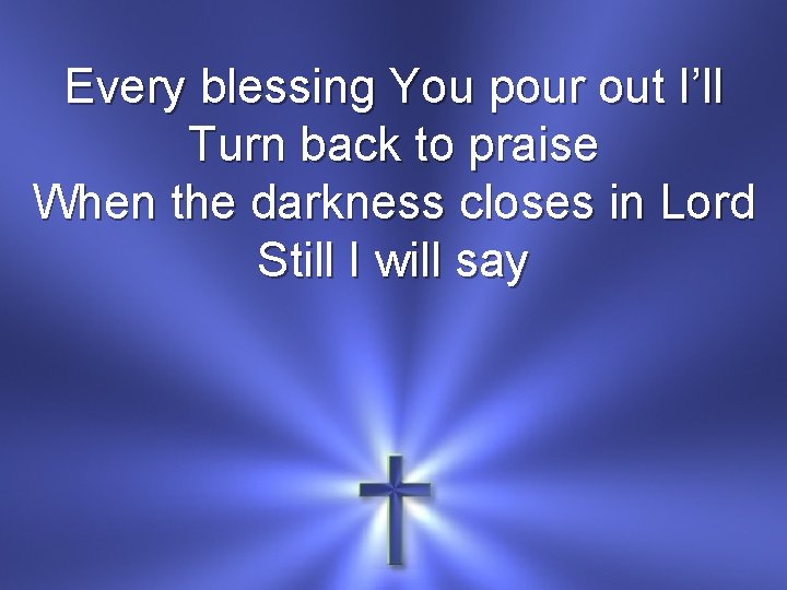 Every blessing You pour out I’ll Turn back to praise When the darkness closes