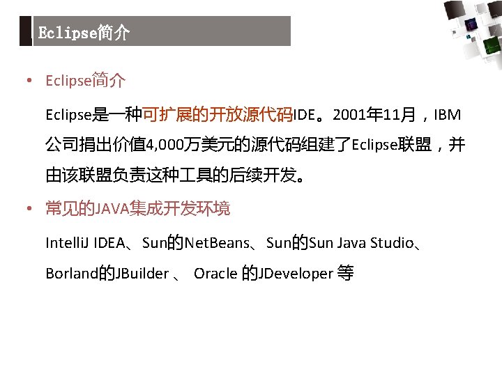 Eclipse简介 • Eclipse简介 Eclipse是一种可扩展的开放源代码IDE。2001年 11月，IBM 公司捐出价值 4, 000万美元的源代码组建了Eclipse联盟，并 由该联盟负责这种 具的后续开发。 • 常见的JAVA集成开发环境 Intelli. J