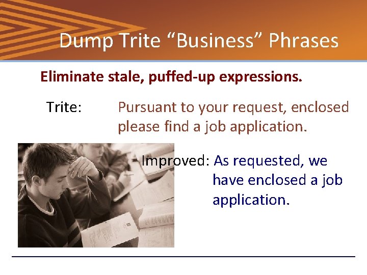 Dump Trite “Business” Phrases Eliminate stale, puffed-up expressions. Trite: Pursuant to your request, enclosed