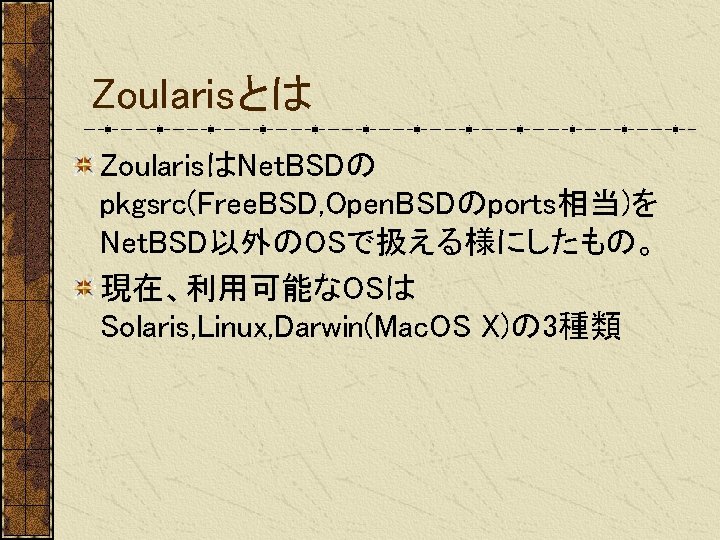 Zoularisとは ZoularisはNet. BSDの pkgsrc(Free. BSD, Open. BSDのports相当)を Net. BSD以外のOSで扱える様にしたもの。 現在、利用可能なOSは Solaris, Linux, Darwin(Mac. OS