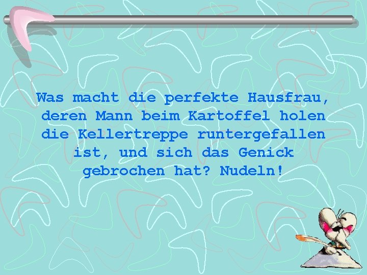 Was macht die perfekte Hausfrau, deren Mann beim Kartoffel holen die Kellertreppe runtergefallen ist,