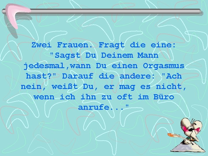 Zwei Frauen. Fragt die eine: "Sagst Du Deinem Mann jedesmal, wann Du einen Orgasmus