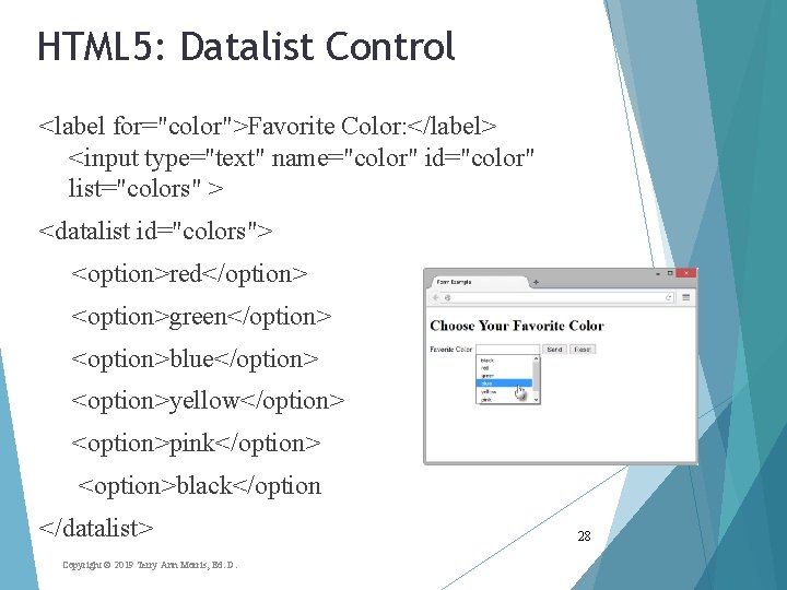 HTML 5: Datalist Control <label for="color">Favorite Color: </label> <input type="text" name="color" id="color" list="colors" >