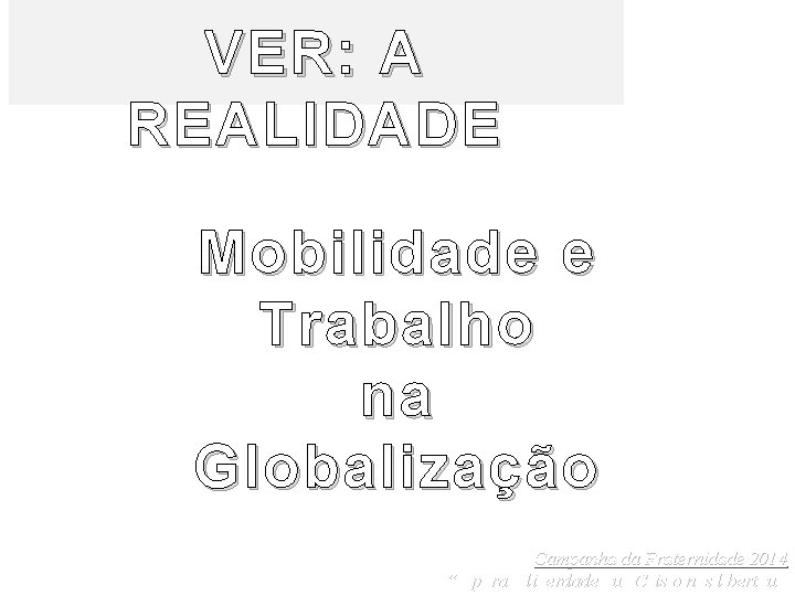 VER: A REALIDADE Mobilidade e Trabalho na Globalização Campanha da Fraternidade 2014 “É para