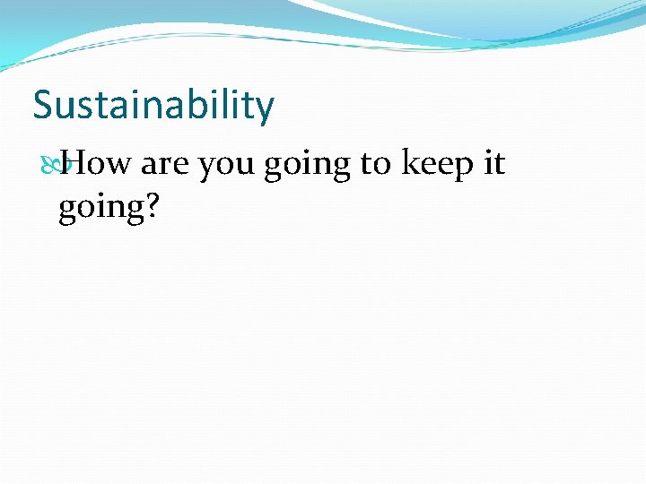 Sustainability How are you going to keep it going? 
