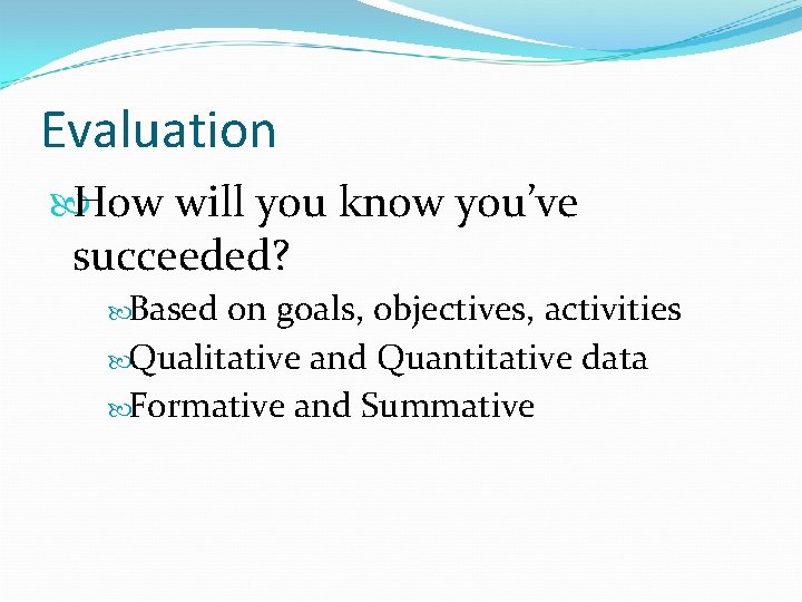 Evaluation How will you know you’ve succeeded? Based on goals, objectives, activities Qualitative and