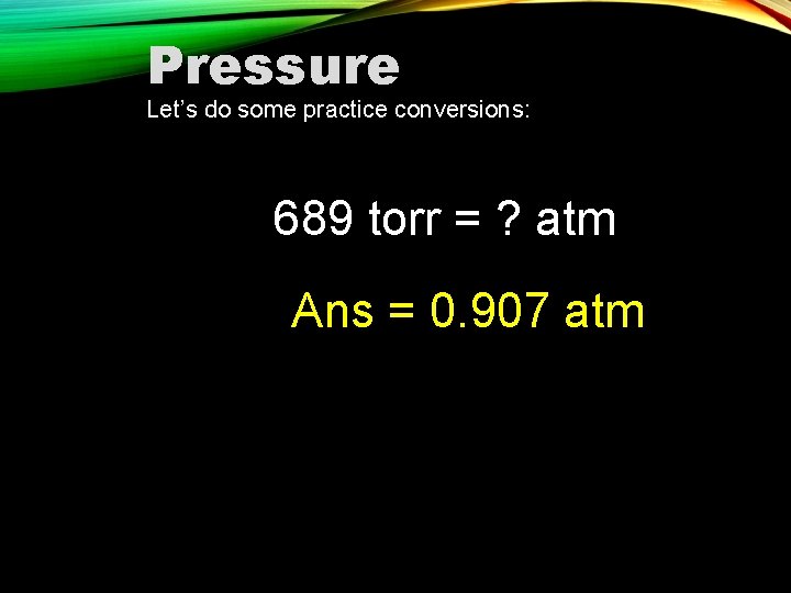 Pressure Let’s do some practice conversions: 689 torr = ? atm Ans = 0.