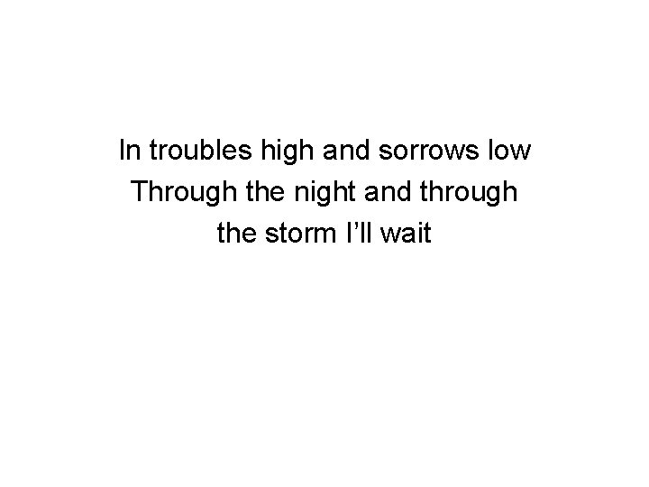 In troubles high and sorrows low Through the night and through the storm I’ll
