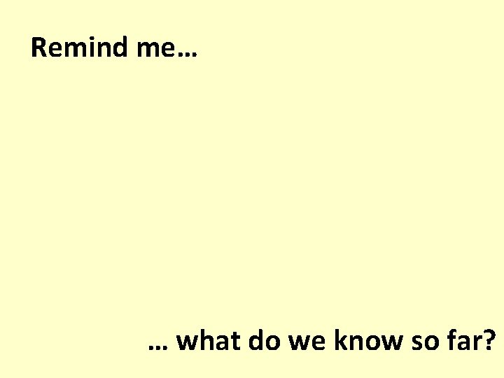 Remind me… … what do we know so far? 