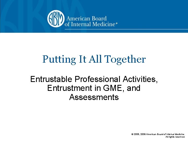 ® Putting It All Together Entrustable Professional Activities, Entrustment in GME, and Assessments ©