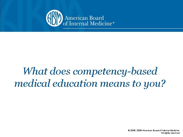 ® What does competency-based medical education means to you? © 2008, 2009 American Board