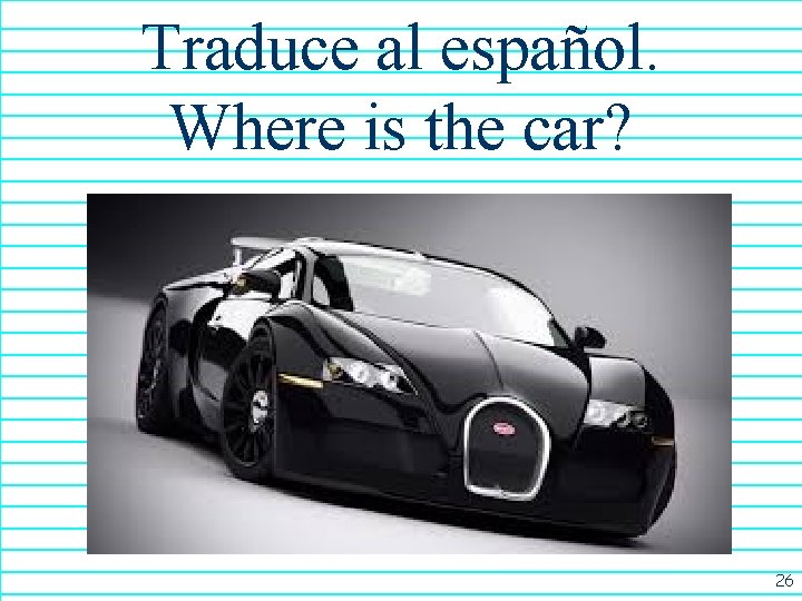 Traduce al español. Where is the car? 26 