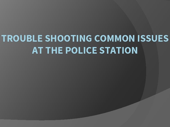 TROUBLE SHOOTING COMMON ISSUES AT THE POLICE STATION 