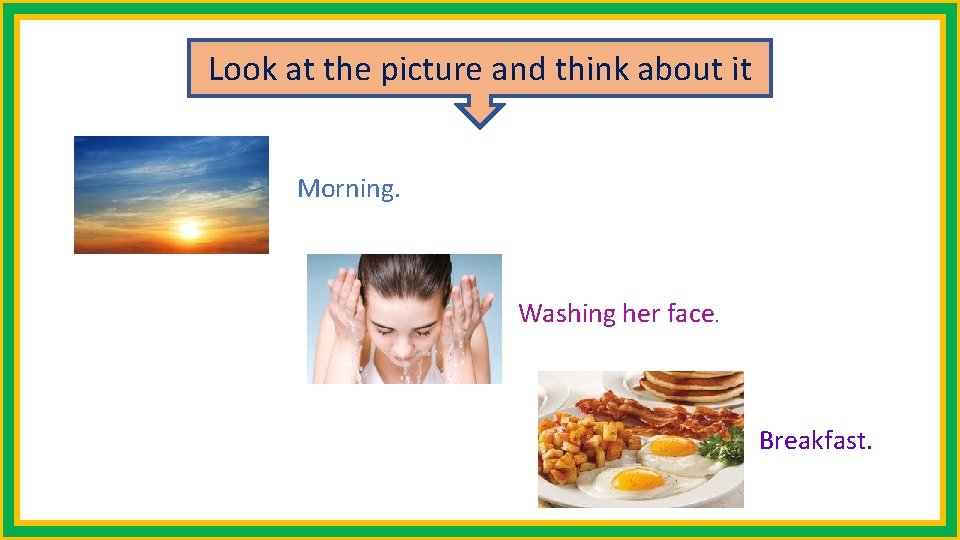 Look at the picture and think about it Morning. Washing her face. Breakfast. 