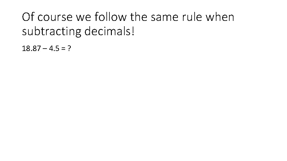 Of course we follow the same rule when subtracting decimals! 18. 87 – 4.