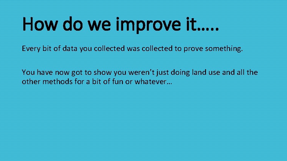 How do we improve it…. . Every bit of data you collected was collected