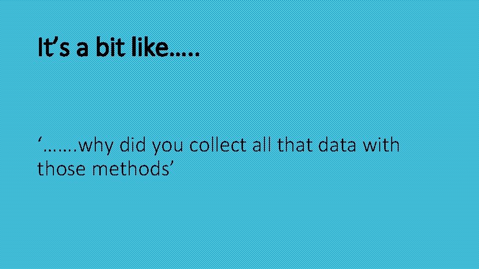 It’s a bit like…. . ‘……. why did you collect all that data with