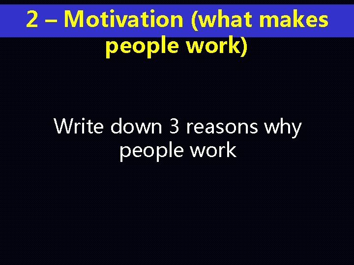 2 – Motivation (what makes people work) Write down 3 reasons why people work